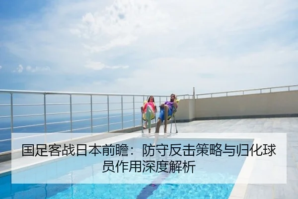 国足客战日本前瞻：防守反击策略与归化球员作用深度解析